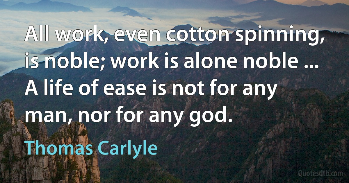 All work, even cotton spinning, is noble; work is alone noble ... A life of ease is not for any man, nor for any god. (Thomas Carlyle)