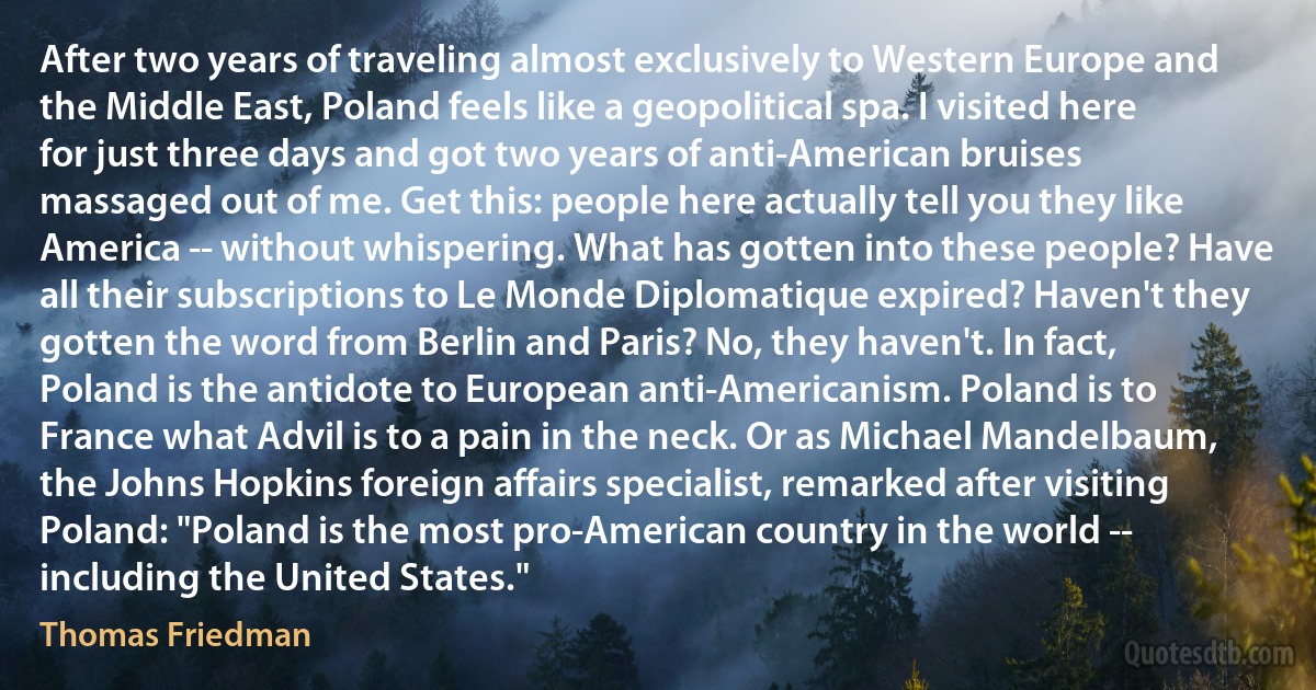 After two years of traveling almost exclusively to Western Europe and the Middle East, Poland feels like a geopolitical spa. I visited here for just three days and got two years of anti-American bruises massaged out of me. Get this: people here actually tell you they like America -- without whispering. What has gotten into these people? Have all their subscriptions to Le Monde Diplomatique expired? Haven't they gotten the word from Berlin and Paris? No, they haven't. In fact, Poland is the antidote to European anti-Americanism. Poland is to France what Advil is to a pain in the neck. Or as Michael Mandelbaum, the Johns Hopkins foreign affairs specialist, remarked after visiting Poland: "Poland is the most pro-American country in the world -- including the United States." (Thomas Friedman)