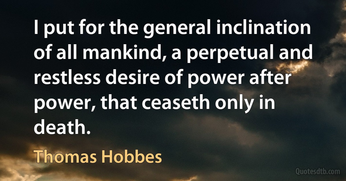 I put for the general inclination of all mankind, a perpetual and restless desire of power after power, that ceaseth only in death. (Thomas Hobbes)