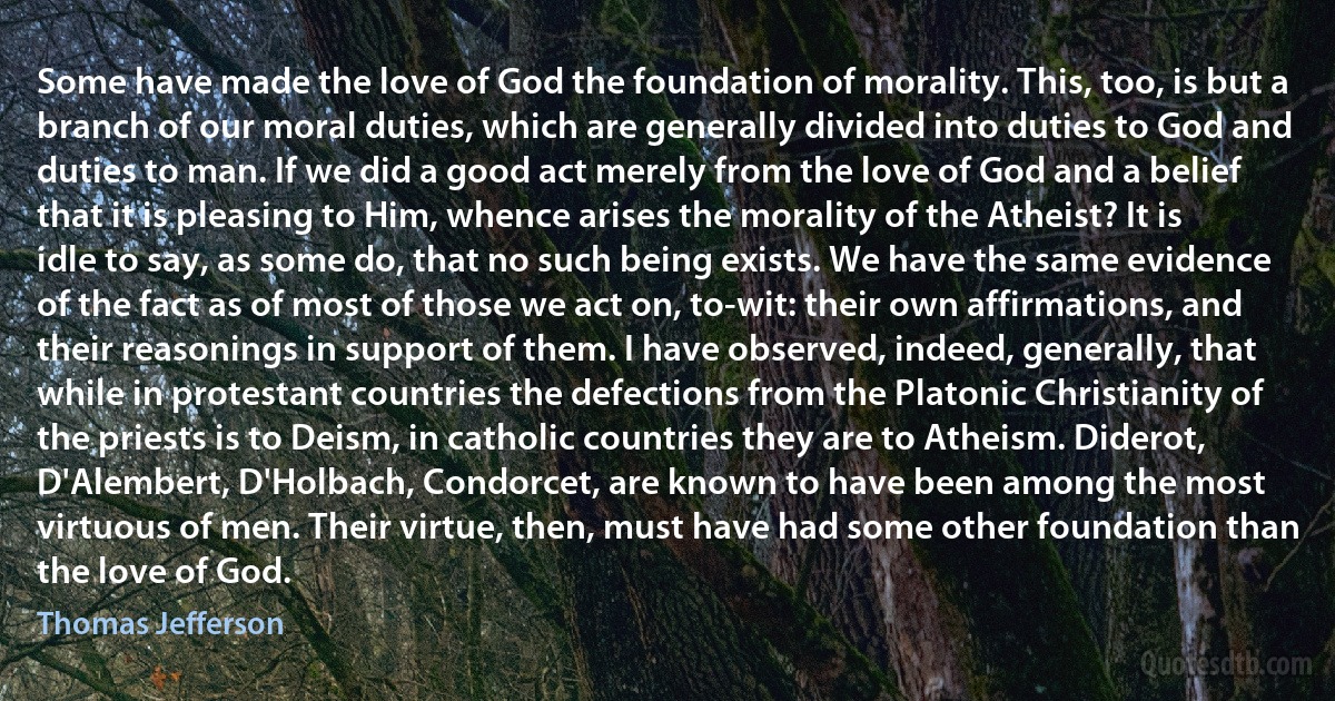 Some have made the love of God the foundation of morality. This, too, is but a branch of our moral duties, which are generally divided into duties to God and duties to man. If we did a good act merely from the love of God and a belief that it is pleasing to Him, whence arises the morality of the Atheist? It is idle to say, as some do, that no such being exists. We have the same evidence of the fact as of most of those we act on, to-wit: their own affirmations, and their reasonings in support of them. I have observed, indeed, generally, that while in protestant countries the defections from the Platonic Christianity of the priests is to Deism, in catholic countries they are to Atheism. Diderot, D'Alembert, D'Holbach, Condorcet, are known to have been among the most virtuous of men. Their virtue, then, must have had some other foundation than the love of God. (Thomas Jefferson)