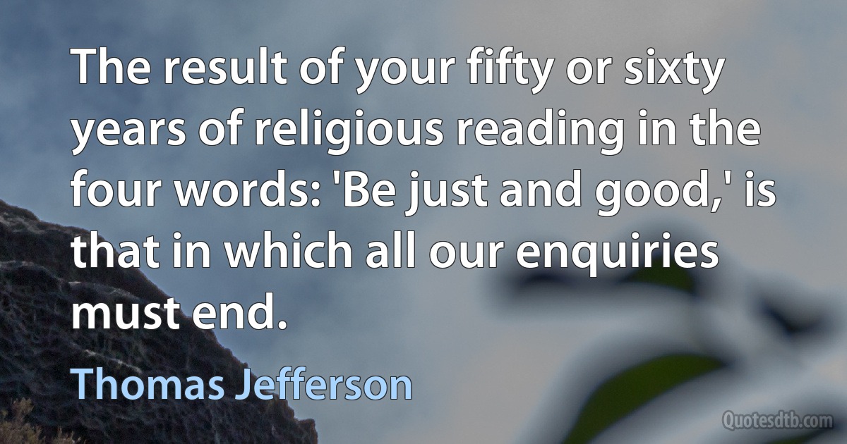 The result of your fifty or sixty years of religious reading in the four words: 'Be just and good,' is that in which all our enquiries must end. (Thomas Jefferson)