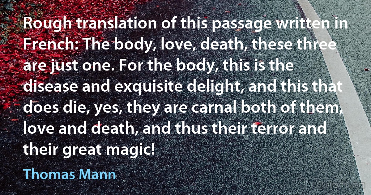 Rough translation of this passage written in French: The body, love, death, these three are just one. For the body, this is the disease and exquisite delight, and this that does die, yes, they are carnal both of them, love and death, and thus their terror and their great magic! (Thomas Mann)