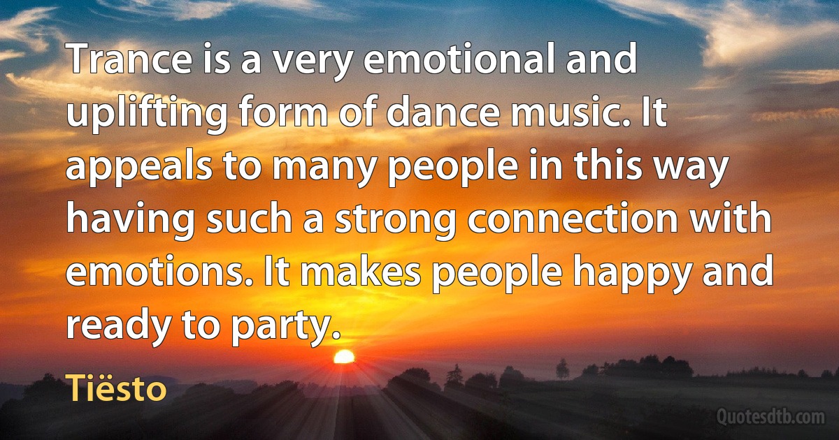 Trance is a very emotional and uplifting form of dance music. It appeals to many people in this way having such a strong connection with emotions. It makes people happy and ready to party. (Tiësto)