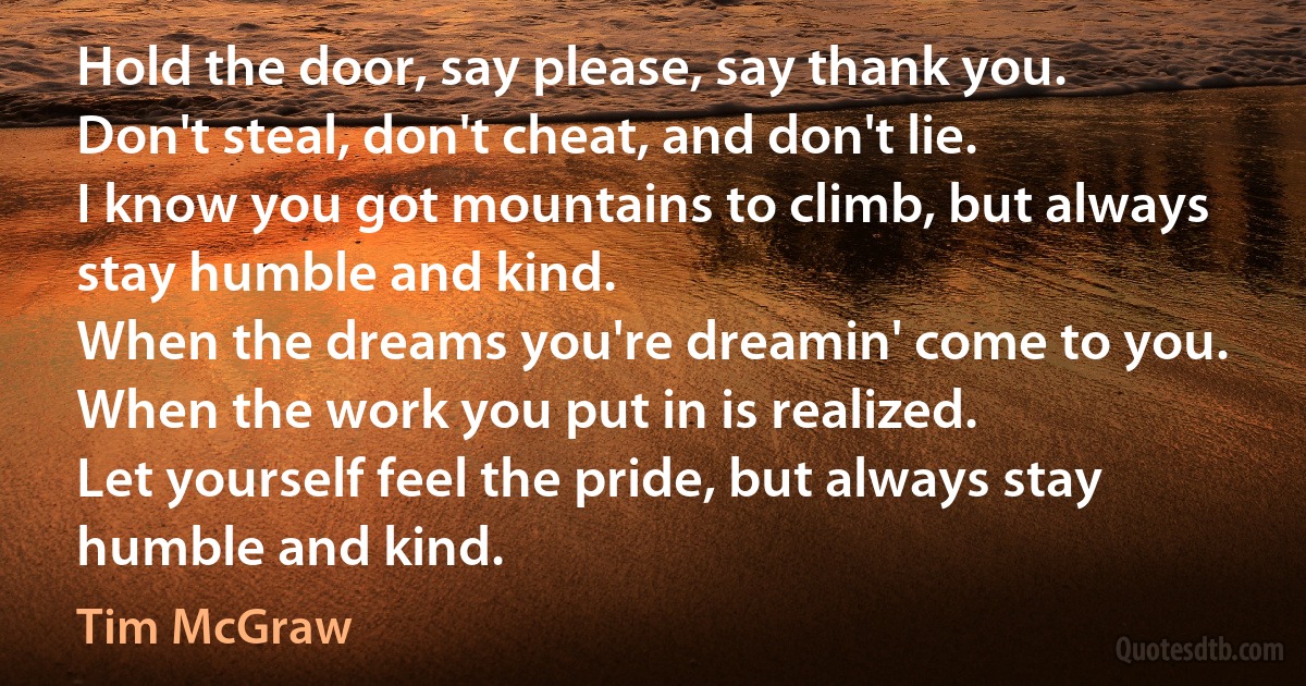 Hold the door, say please, say thank you.
Don't steal, don't cheat, and don't lie.
I know you got mountains to climb, but always stay humble and kind.
When the dreams you're dreamin' come to you.
When the work you put in is realized.
Let yourself feel the pride, but always stay humble and kind. (Tim McGraw)