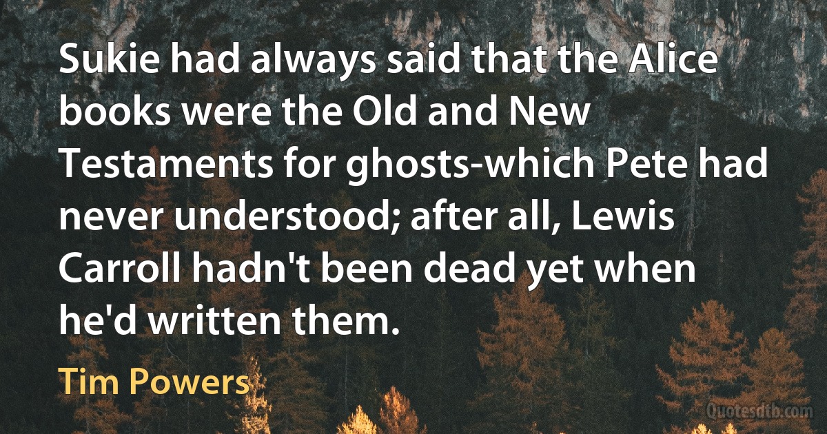 Sukie had always said that the Alice books were the Old and New Testaments for ghosts-which Pete had never understood; after all, Lewis Carroll hadn't been dead yet when he'd written them. (Tim Powers)