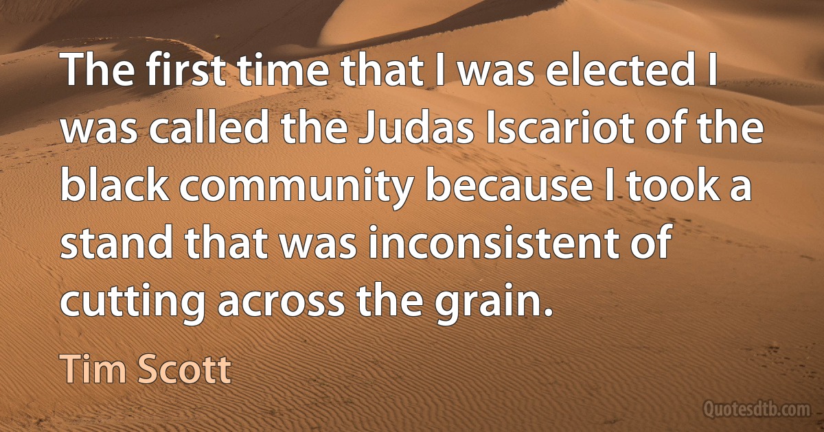 The first time that I was elected I was called the Judas Iscariot of the black community because I took a stand that was inconsistent of cutting across the grain. (Tim Scott)