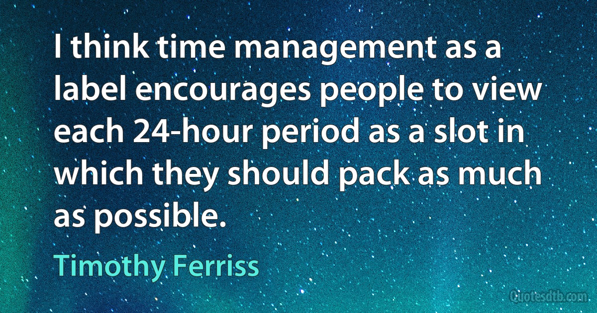 I think time management as a label encourages people to view each 24-hour period as a slot in which they should pack as much as possible. (Timothy Ferriss)