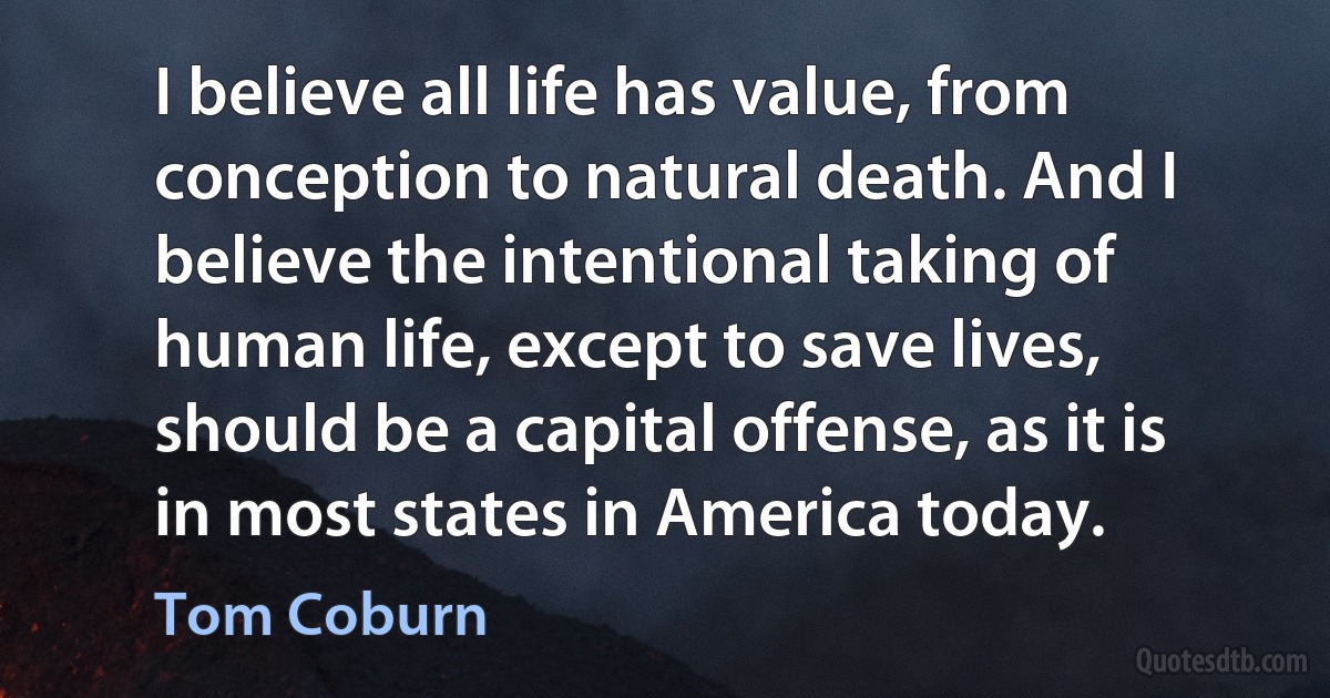 I believe all life has value, from conception to natural death. And I believe the intentional taking of human life, except to save lives, should be a capital offense, as it is in most states in America today. (Tom Coburn)