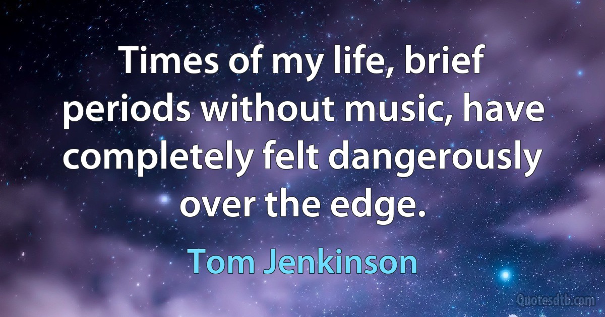 Times of my life, brief periods without music, have completely felt dangerously over the edge. (Tom Jenkinson)