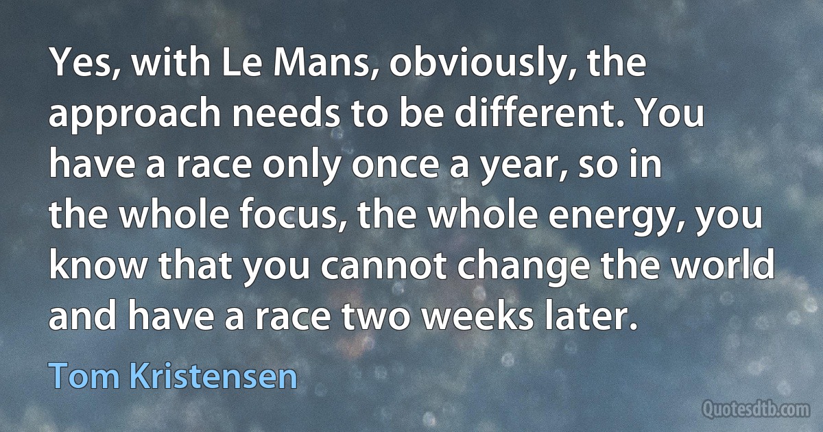 Yes, with Le Mans, obviously, the approach needs to be different. You have a race only once a year, so in the whole focus, the whole energy, you know that you cannot change the world and have a race two weeks later. (Tom Kristensen)