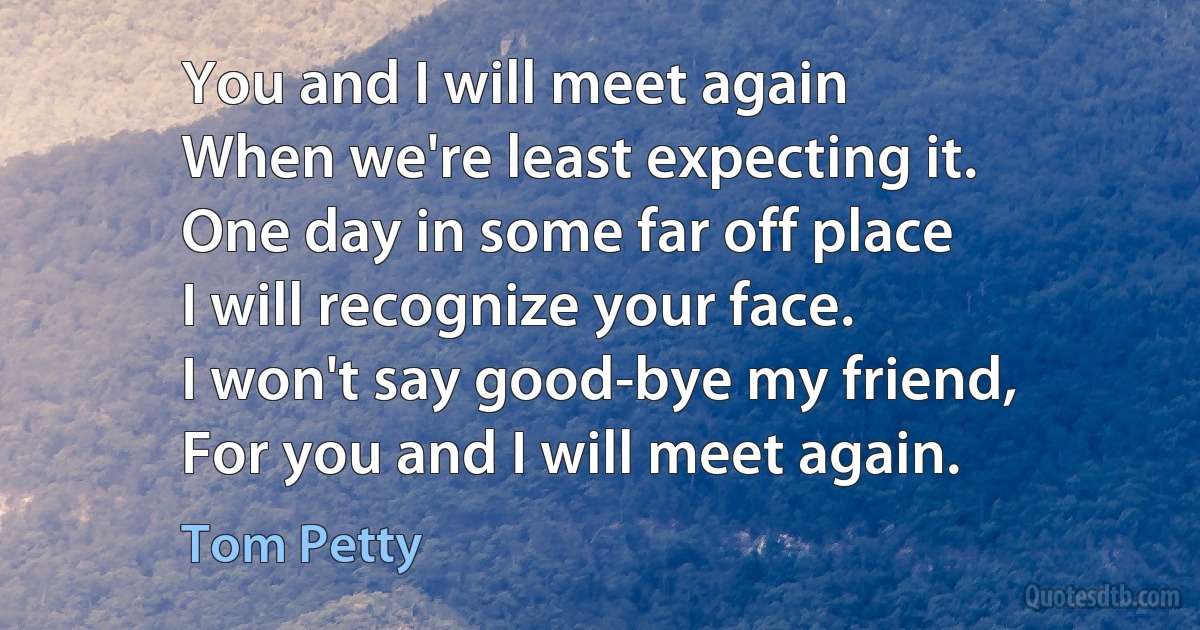 You and I will meet again
When we're least expecting it.
One day in some far off place
I will recognize your face.
I won't say good-bye my friend,
For you and I will meet again. (Tom Petty)