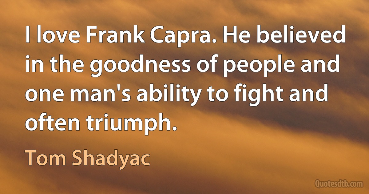 I love Frank Capra. He believed in the goodness of people and one man's ability to fight and often triumph. (Tom Shadyac)