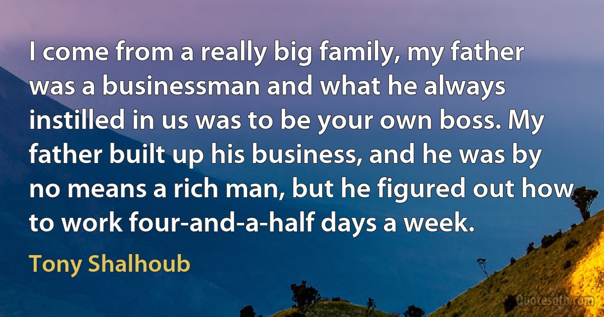 I come from a really big family, my father was a businessman and what he always instilled in us was to be your own boss. My father built up his business, and he was by no means a rich man, but he figured out how to work four-and-a-half days a week. (Tony Shalhoub)