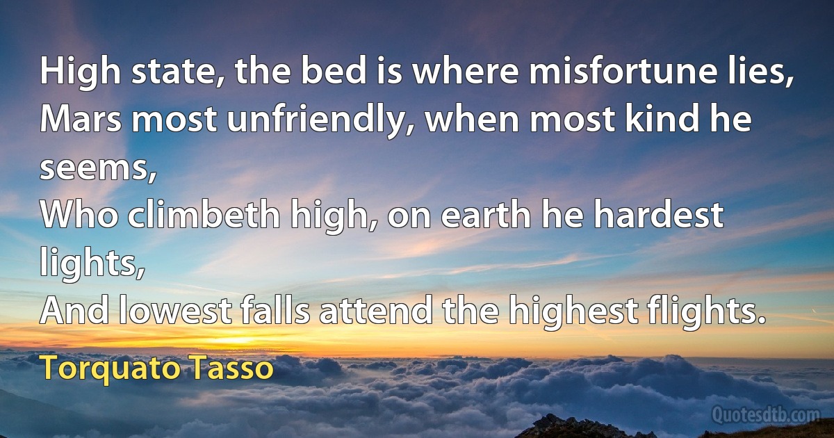 High state, the bed is where misfortune lies,
Mars most unfriendly, when most kind he seems,
Who climbeth high, on earth he hardest lights,
And lowest falls attend the highest flights. (Torquato Tasso)