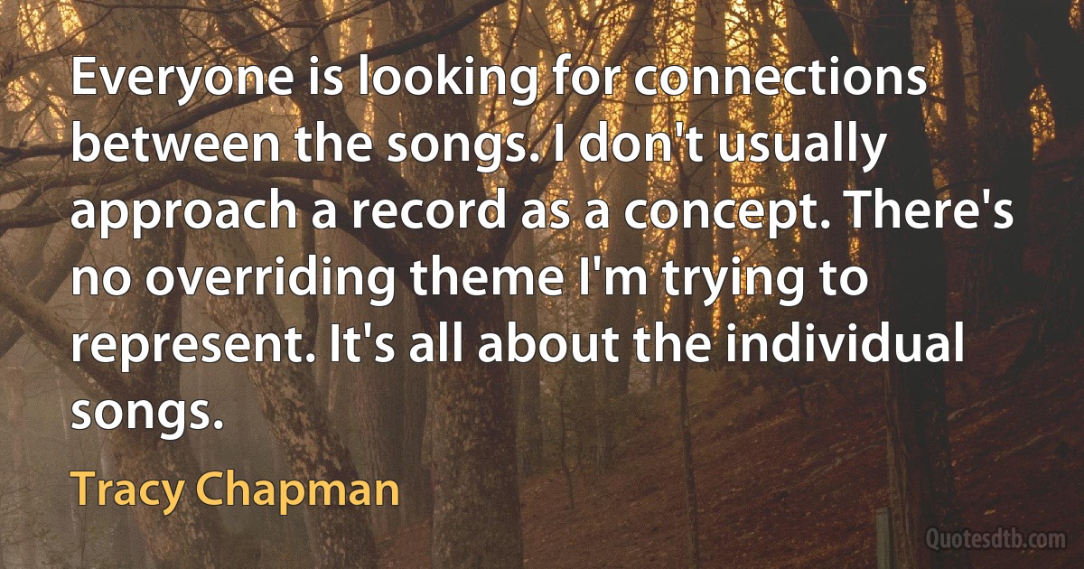 Everyone is looking for connections between the songs. I don't usually approach a record as a concept. There's no overriding theme I'm trying to represent. It's all about the individual songs. (Tracy Chapman)