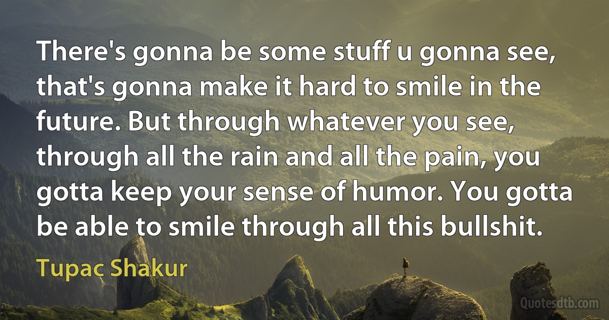 There's gonna be some stuff u gonna see, that's gonna make it hard to smile in the future. But through whatever you see, through all the rain and all the pain, you gotta keep your sense of humor. You gotta be able to smile through all this bullshit. (Tupac Shakur)