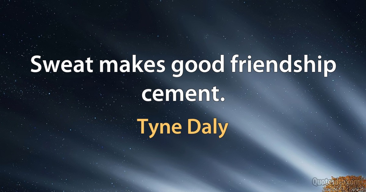 Sweat makes good friendship cement. (Tyne Daly)