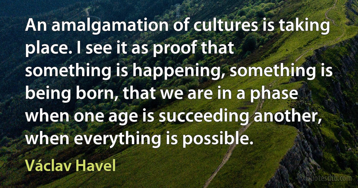 An amalgamation of cultures is taking place. I see it as proof that something is happening, something is being born, that we are in a phase when one age is succeeding another, when everything is possible. (Václav Havel)