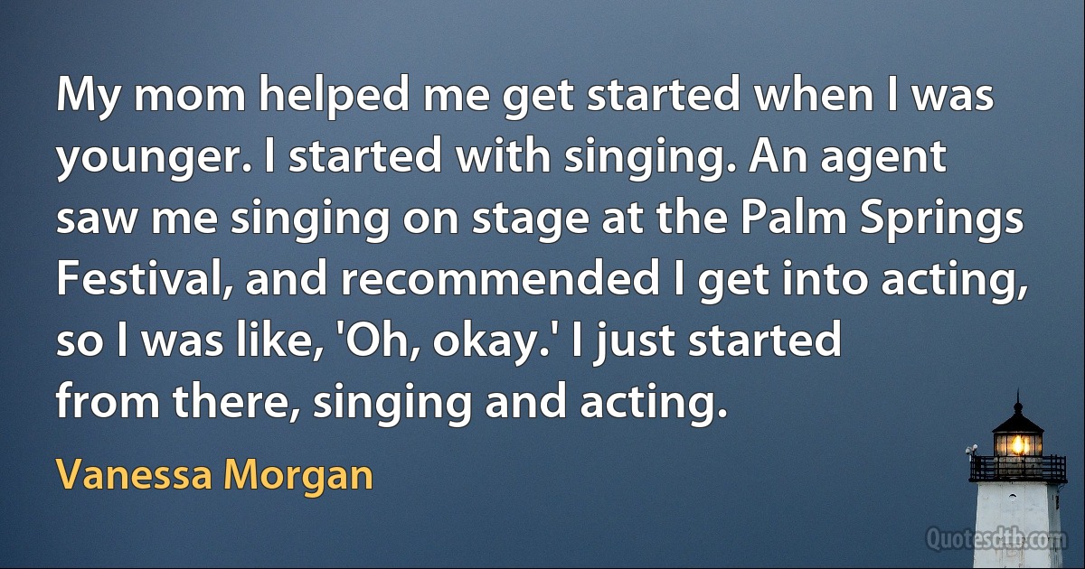 My mom helped me get started when I was younger. I started with singing. An agent saw me singing on stage at the Palm Springs Festival, and recommended I get into acting, so I was like, 'Oh, okay.' I just started from there, singing and acting. (Vanessa Morgan)