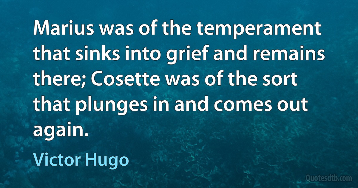 Marius was of the temperament that sinks into grief and remains there; Cosette was of the sort that plunges in and comes out again. (Victor Hugo)