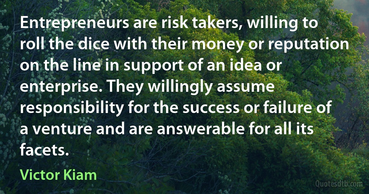 Entrepreneurs are risk takers, willing to roll the dice with their money or reputation on the line in support of an idea or enterprise. They willingly assume responsibility for the success or failure of a venture and are answerable for all its facets. (Victor Kiam)