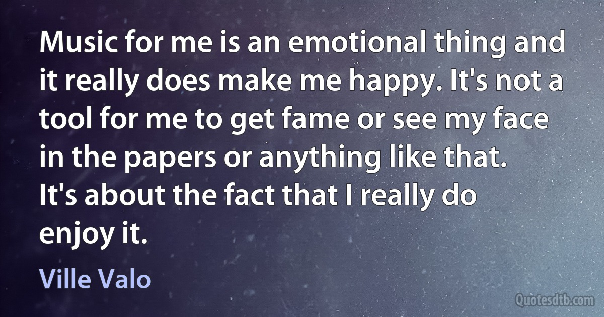 Music for me is an emotional thing and it really does make me happy. It's not a tool for me to get fame or see my face in the papers or anything like that. It's about the fact that I really do enjoy it. (Ville Valo)