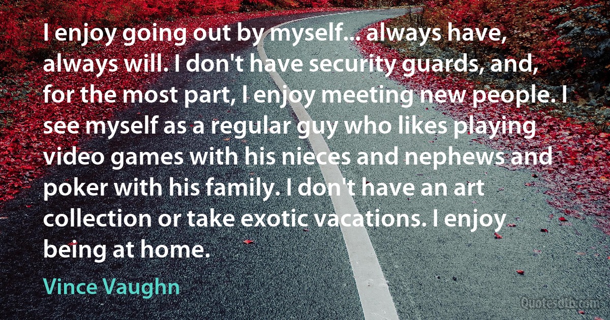 I enjoy going out by myself... always have, always will. I don't have security guards, and, for the most part, I enjoy meeting new people. I see myself as a regular guy who likes playing video games with his nieces and nephews and poker with his family. I don't have an art collection or take exotic vacations. I enjoy being at home. (Vince Vaughn)