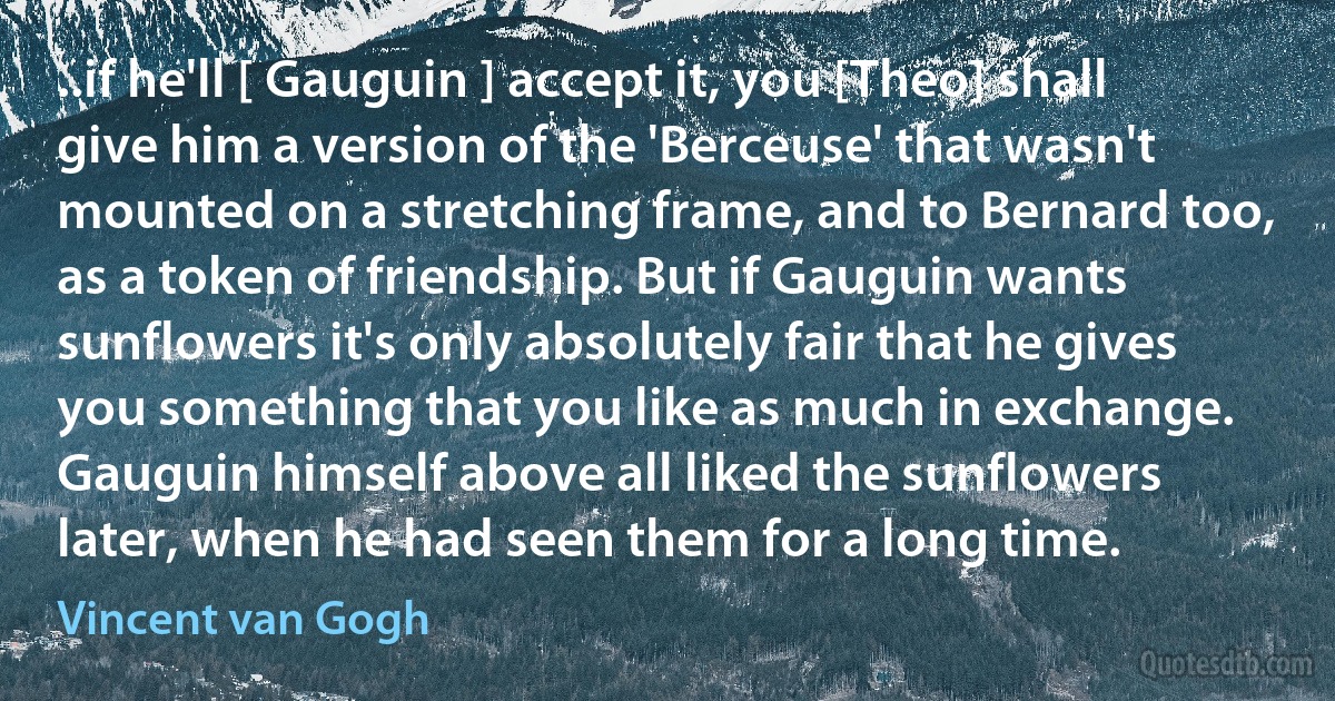 ..if he'll [ Gauguin ] accept it, you [Theo] shall give him a version of the 'Berceuse' that wasn't mounted on a stretching frame, and to Bernard too, as a token of friendship. But if Gauguin wants sunflowers it's only absolutely fair that he gives you something that you like as much in exchange. Gauguin himself above all liked the sunflowers later, when he had seen them for a long time. (Vincent van Gogh)