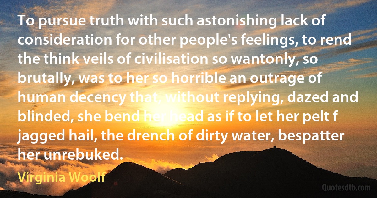 To pursue truth with such astonishing lack of consideration for other people's feelings, to rend the think veils of civilisation so wantonly, so brutally, was to her so horrible an outrage of human decency that, without replying, dazed and blinded, she bend her head as if to let her pelt f jagged hail, the drench of dirty water, bespatter her unrebuked. (Virginia Woolf)