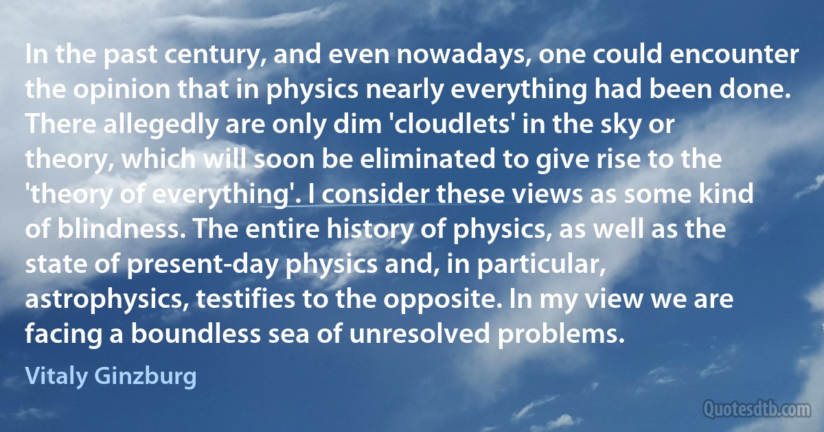 In the past century, and even nowadays, one could encounter the opinion that in physics nearly everything had been done. There allegedly are only dim 'cloudlets' in the sky or theory, which will soon be eliminated to give rise to the 'theory of everything'. I consider these views as some kind of blindness. The entire history of physics, as well as the state of present-day physics and, in particular, astrophysics, testifies to the opposite. In my view we are facing a boundless sea of unresolved problems. (Vitaly Ginzburg)