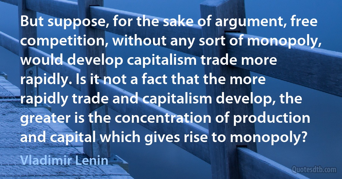 But suppose, for the sake of argument, free competition, without any sort of monopoly, would develop capitalism trade more rapidly. Is it not a fact that the more rapidly trade and capitalism develop, the greater is the concentration of production and capital which gives rise to monopoly? (Vladimir Lenin)