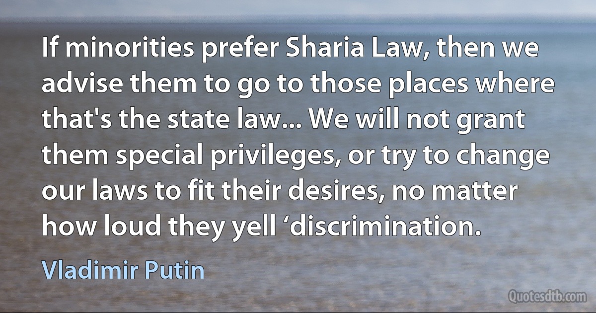 If minorities prefer Sharia Law, then we advise them to go to those places where that's the state law... We will not grant them special privileges, or try to change our laws to fit their desires, no matter how loud they yell ‘discrimination. (Vladimir Putin)