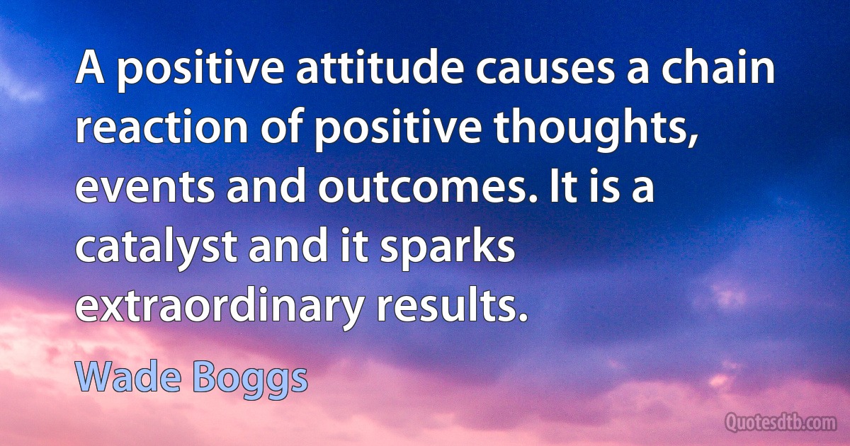 A positive attitude causes a chain reaction of positive thoughts, events and outcomes. It is a catalyst and it sparks extraordinary results. (Wade Boggs)