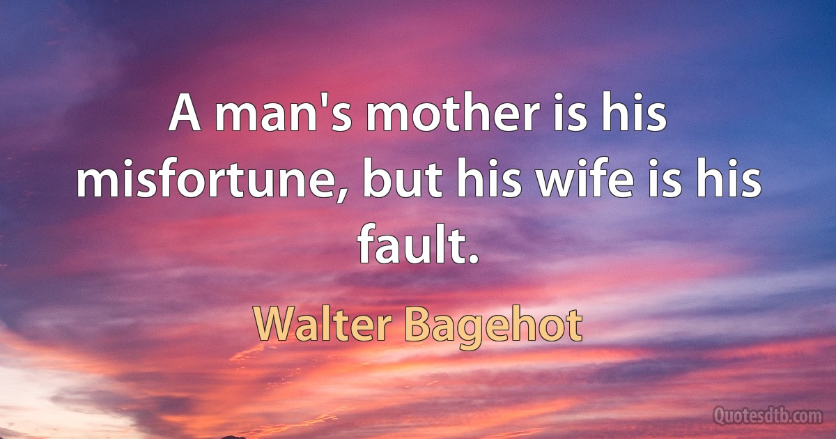 A man's mother is his misfortune, but his wife is his fault. (Walter Bagehot)