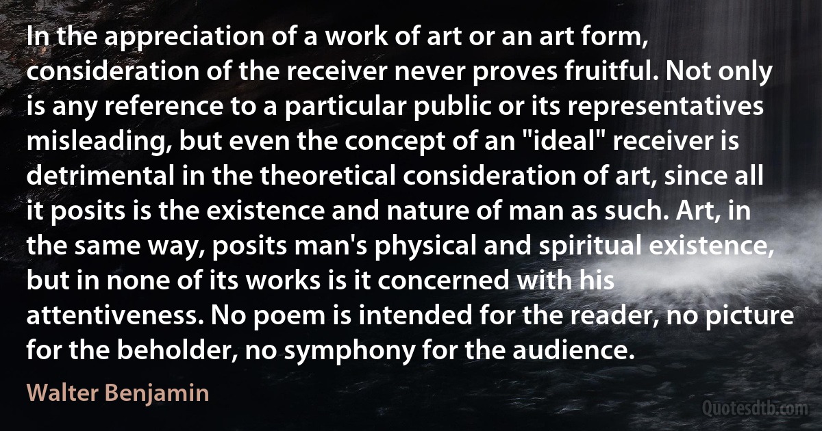 In the appreciation of a work of art or an art form, consideration of the receiver never proves fruitful. Not only is any reference to a particular public or its representatives misleading, but even the concept of an "ideal" receiver is detrimental in the theoretical consideration of art, since all it posits is the existence and nature of man as such. Art, in the same way, posits man's physical and spiritual existence, but in none of its works is it concerned with his attentiveness. No poem is intended for the reader, no picture for the beholder, no symphony for the audience. (Walter Benjamin)