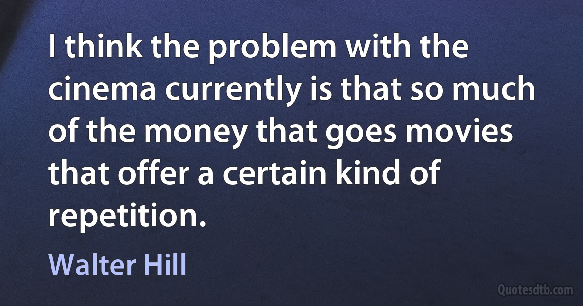 I think the problem with the cinema currently is that so much of the money that goes movies that offer a certain kind of repetition. (Walter Hill)