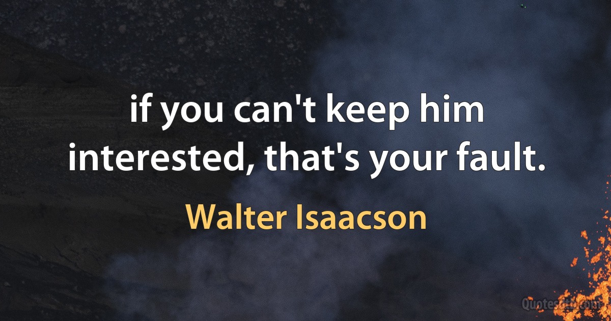 if you can't keep him interested, that's your fault. (Walter Isaacson)