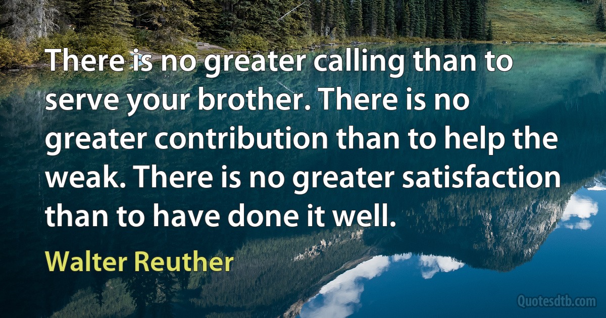 There is no greater calling than to serve your brother. There is no greater contribution than to help the weak. There is no greater satisfaction than to have done it well. (Walter Reuther)