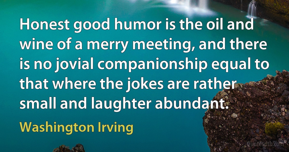 Honest good humor is the oil and wine of a merry meeting, and there is no jovial companionship equal to that where the jokes are rather small and laughter abundant. (Washington Irving)