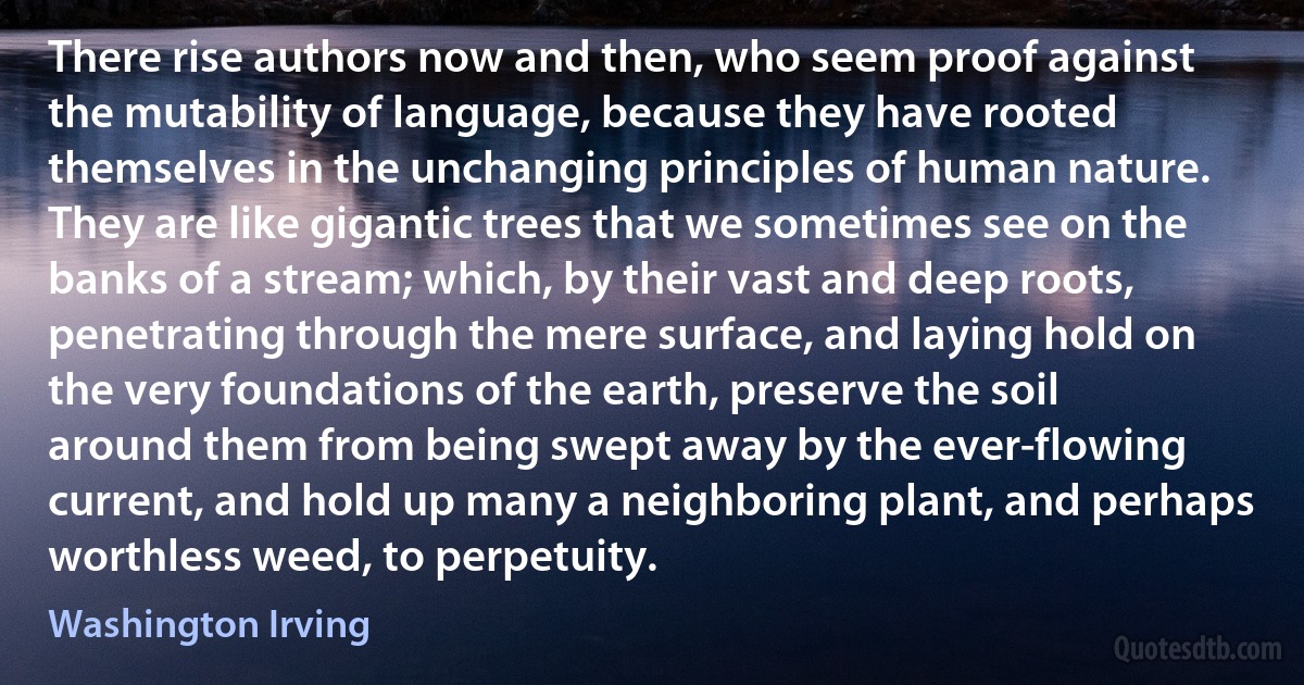 There rise authors now and then, who seem proof against the mutability of language, because they have rooted themselves in the unchanging principles of human nature. They are like gigantic trees that we sometimes see on the banks of a stream; which, by their vast and deep roots, penetrating through the mere surface, and laying hold on the very foundations of the earth, preserve the soil around them from being swept away by the ever-flowing current, and hold up many a neighboring plant, and perhaps worthless weed, to perpetuity. (Washington Irving)