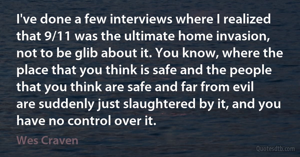 I've done a few interviews where I realized that 9/11 was the ultimate home invasion, not to be glib about it. You know, where the place that you think is safe and the people that you think are safe and far from evil are suddenly just slaughtered by it, and you have no control over it. (Wes Craven)