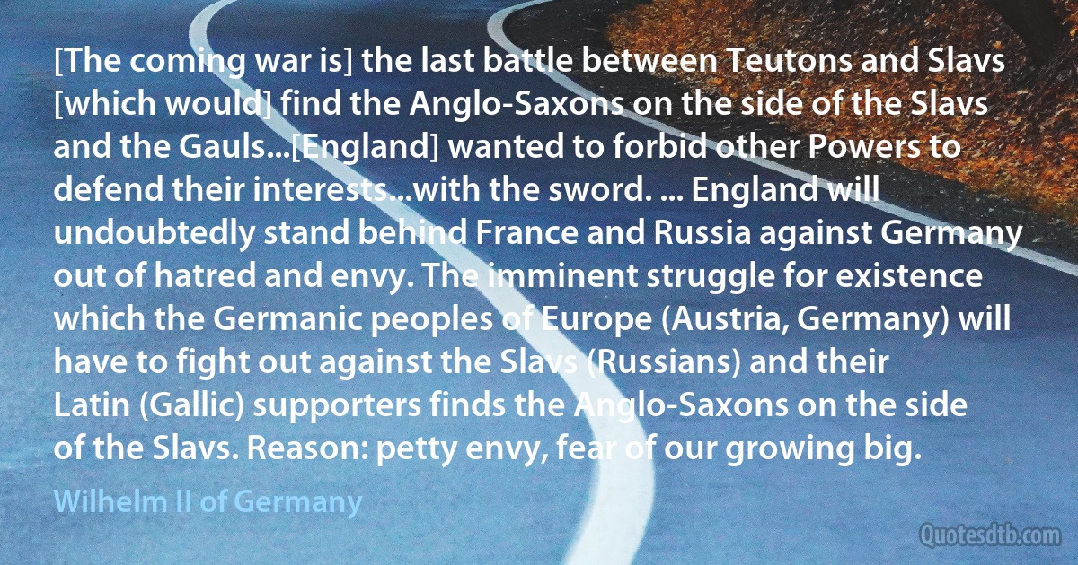 [The coming war is] the last battle between Teutons and Slavs [which would] find the Anglo-Saxons on the side of the Slavs and the Gauls...[England] wanted to forbid other Powers to defend their interests...with the sword. ... England will undoubtedly stand behind France and Russia against Germany out of hatred and envy. The imminent struggle for existence which the Germanic peoples of Europe (Austria, Germany) will have to fight out against the Slavs (Russians) and their Latin (Gallic) supporters finds the Anglo-Saxons on the side of the Slavs. Reason: petty envy, fear of our growing big. (Wilhelm II of Germany)