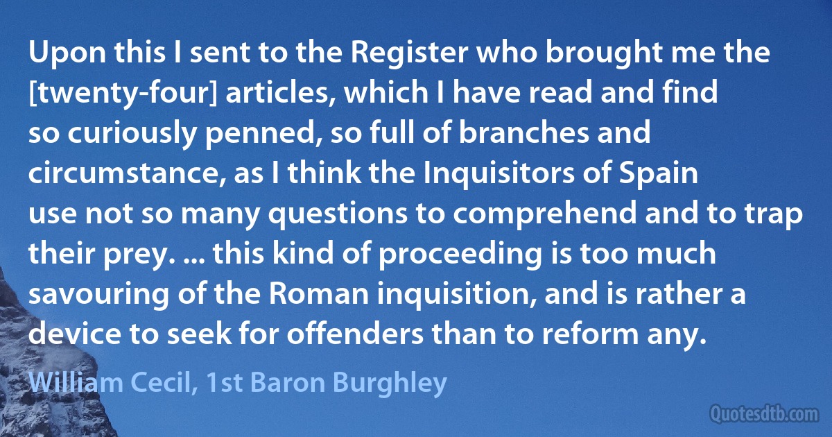 Upon this I sent to the Register who brought me the [twenty-four] articles, which I have read and find so curiously penned, so full of branches and circumstance, as I think the Inquisitors of Spain use not so many questions to comprehend and to trap their prey. ... this kind of proceeding is too much savouring of the Roman inquisition, and is rather a device to seek for offenders than to reform any. (William Cecil, 1st Baron Burghley)