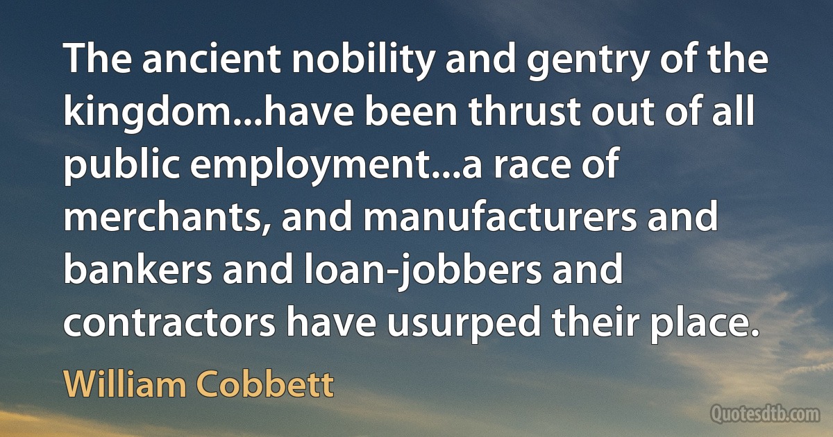 The ancient nobility and gentry of the kingdom...have been thrust out of all public employment...a race of merchants, and manufacturers and bankers and loan-jobbers and contractors have usurped their place. (William Cobbett)