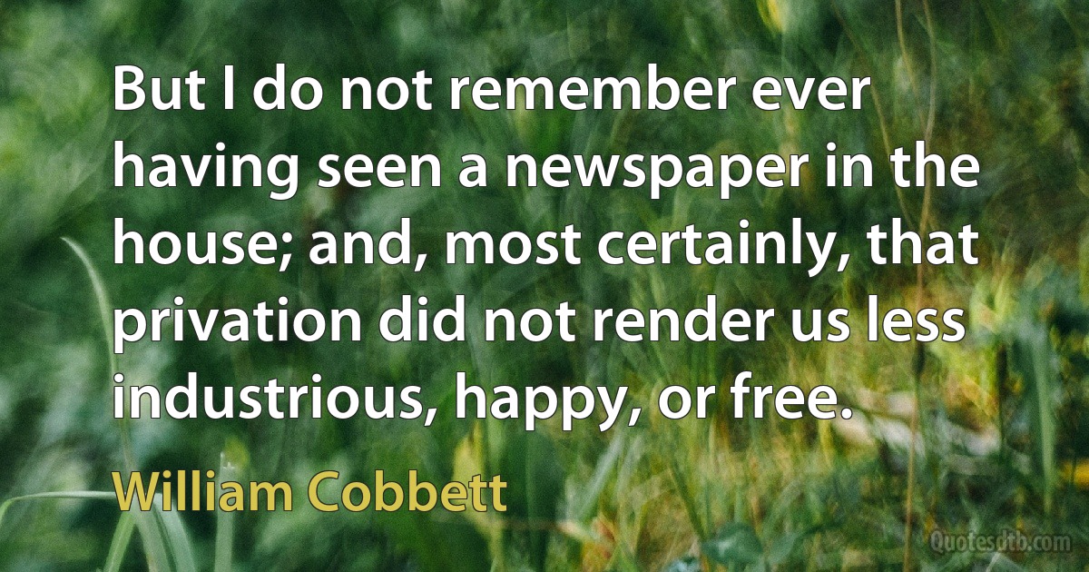 But I do not remember ever having seen a newspaper in the house; and, most certainly, that privation did not render us less industrious, happy, or free. (William Cobbett)