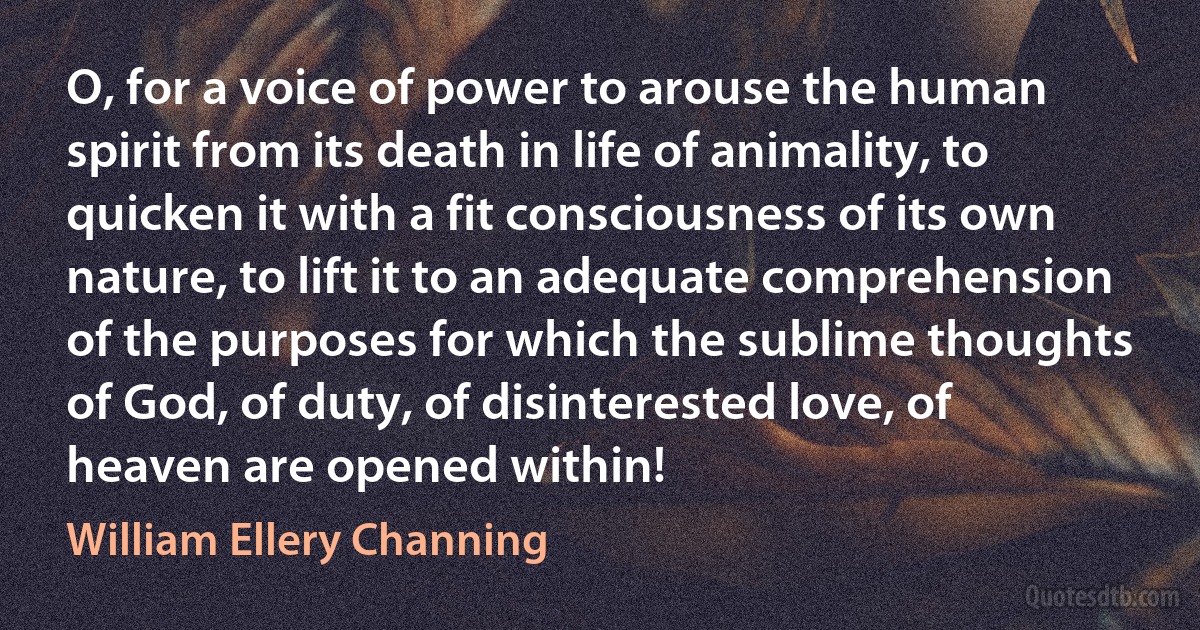 O, for a voice of power to arouse the human spirit from its death in life of animality, to quicken it with a fit consciousness of its own nature, to lift it to an adequate comprehension of the purposes for which the sublime thoughts of God, of duty, of disinterested love, of heaven are opened within! (William Ellery Channing)