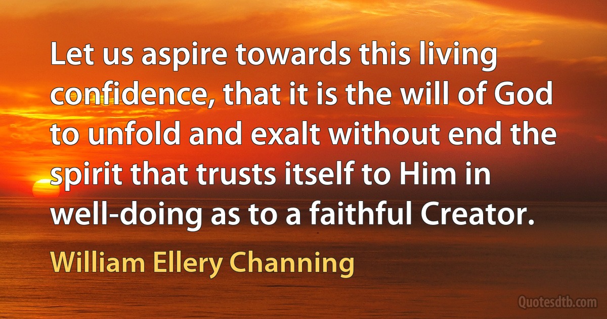 Let us aspire towards this living confidence, that it is the will of God to unfold and exalt without end the spirit that trusts itself to Him in well-doing as to a faithful Creator. (William Ellery Channing)