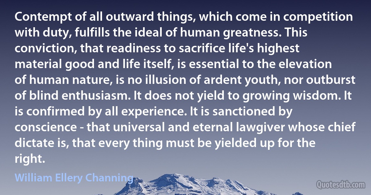 Contempt of all outward things, which come in competition with duty, fulfills the ideal of human greatness. This conviction, that readiness to sacrifice life's highest material good and life itself, is essential to the elevation of human nature, is no illusion of ardent youth, nor outburst of blind enthusiasm. It does not yield to growing wisdom. It is confirmed by all experience. It is sanctioned by conscience - that universal and eternal lawgiver whose chief dictate is, that every thing must be yielded up for the right. (William Ellery Channing)