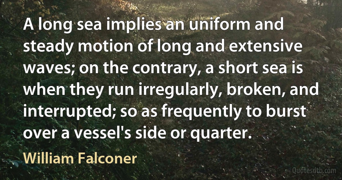 A long sea implies an uniform and steady motion of long and extensive waves; on the contrary, a short sea is when they run irregularly, broken, and interrupted; so as frequently to burst over a vessel's side or quarter. (William Falconer)