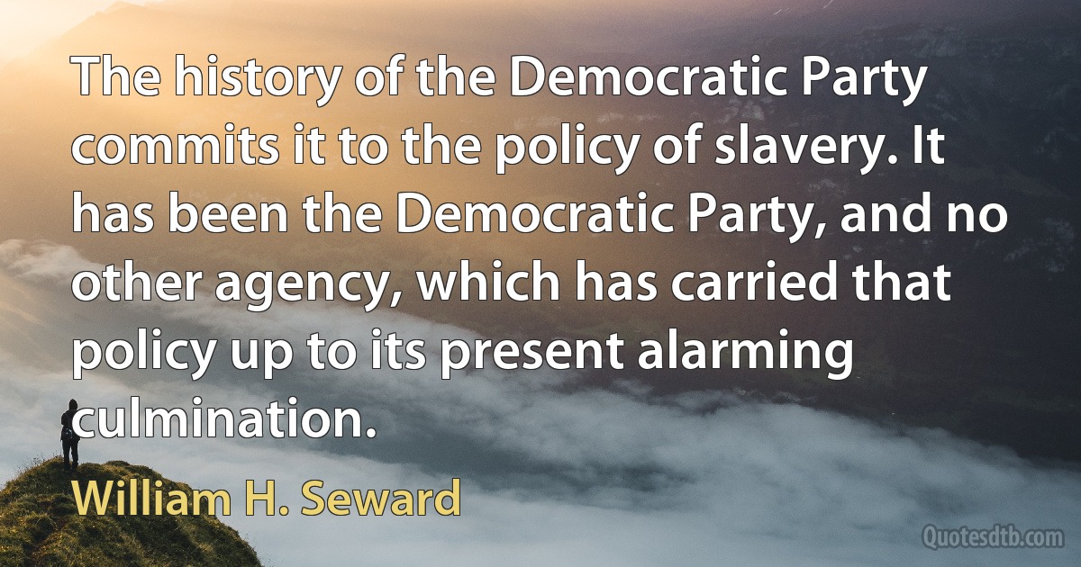 The history of the Democratic Party commits it to the policy of slavery. It has been the Democratic Party, and no other agency, which has carried that policy up to its present alarming culmination. (William H. Seward)